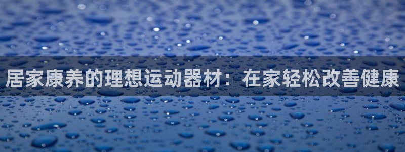 意昂体育3招商电话是多少啊：居家康养的理想运动器材：